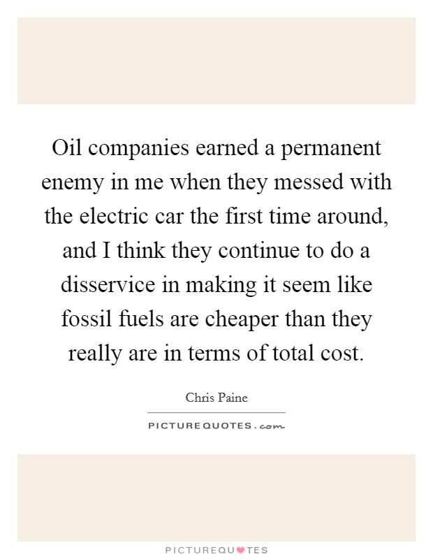 Oil companies earned a permanent enemy in me when they messed with the electric car the first time around, and I think they continue to do a disservice in making it seem like fossil fuels are cheaper than they really are in terms of total cost. Picture Quote #1