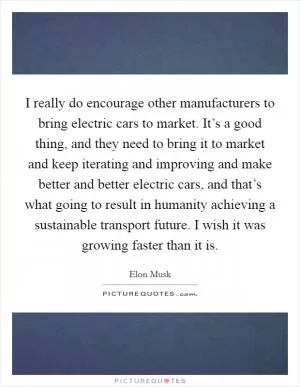 I really do encourage other manufacturers to bring electric cars to market. It’s a good thing, and they need to bring it to market and keep iterating and improving and make better and better electric cars, and that’s what going to result in humanity achieving a sustainable transport future. I wish it was growing faster than it is Picture Quote #1
