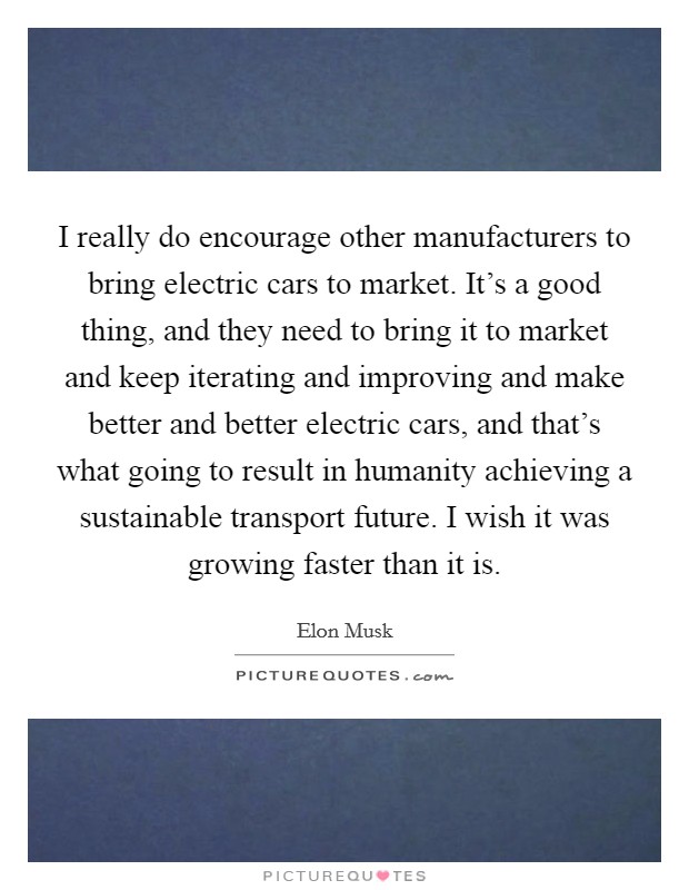 I really do encourage other manufacturers to bring electric cars to market. It's a good thing, and they need to bring it to market and keep iterating and improving and make better and better electric cars, and that's what going to result in humanity achieving a sustainable transport future. I wish it was growing faster than it is. Picture Quote #1
