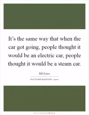 It’s the same way that when the car got going, people thought it would be an electric car, people thought it would be a steam car Picture Quote #1