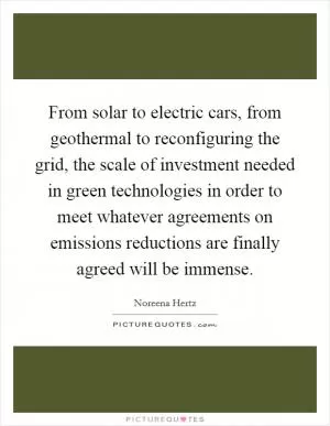 From solar to electric cars, from geothermal to reconfiguring the grid, the scale of investment needed in green technologies in order to meet whatever agreements on emissions reductions are finally agreed will be immense Picture Quote #1