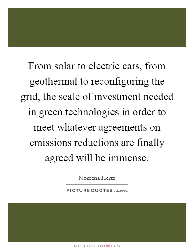 From solar to electric cars, from geothermal to reconfiguring the grid, the scale of investment needed in green technologies in order to meet whatever agreements on emissions reductions are finally agreed will be immense. Picture Quote #1