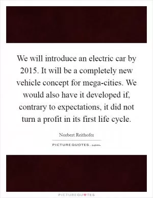We will introduce an electric car by 2015. It will be a completely new vehicle concept for mega-cities. We would also have it developed if, contrary to expectations, it did not turn a profit in its first life cycle Picture Quote #1