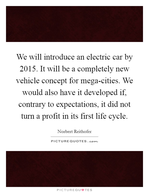 We will introduce an electric car by 2015. It will be a completely new vehicle concept for mega-cities. We would also have it developed if, contrary to expectations, it did not turn a profit in its first life cycle. Picture Quote #1