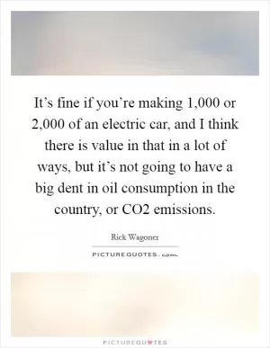 It’s fine if you’re making 1,000 or 2,000 of an electric car, and I think there is value in that in a lot of ways, but it’s not going to have a big dent in oil consumption in the country, or CO2 emissions Picture Quote #1