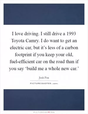 I love driving. I still drive a 1993 Toyota Camry. I do want to get an electric car, but it’s less of a carbon footprint if you keep your old, fuel-efficient car on the road than if you say ‘build me a whole new car.’ Picture Quote #1
