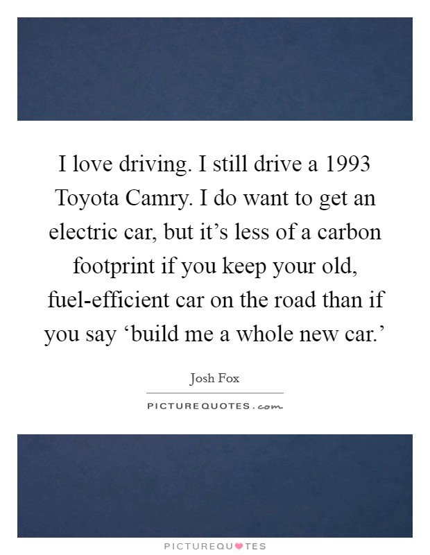 I love driving. I still drive a 1993 Toyota Camry. I do want to get an electric car, but it's less of a carbon footprint if you keep your old, fuel-efficient car on the road than if you say ‘build me a whole new car.' Picture Quote #1