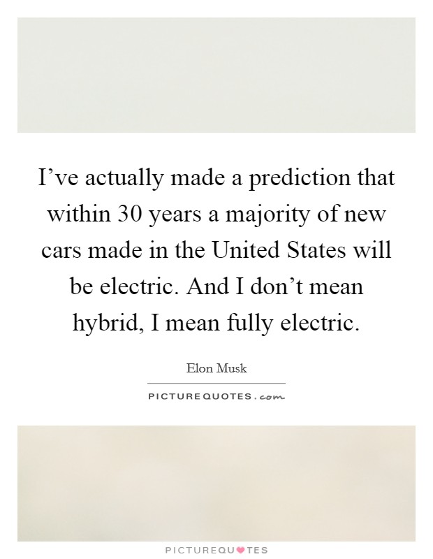 I've actually made a prediction that within 30 years a majority of new cars made in the United States will be electric. And I don't mean hybrid, I mean fully electric. Picture Quote #1
