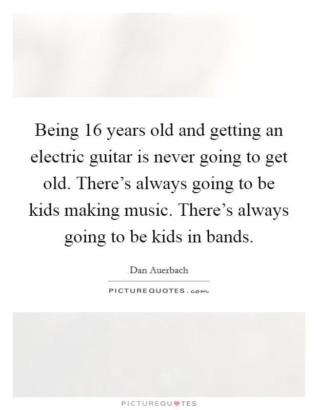 Being 16 years old and getting an electric guitar is never going to get old. There's always going to be kids making music. There's always going to be kids in bands. Picture Quote #1