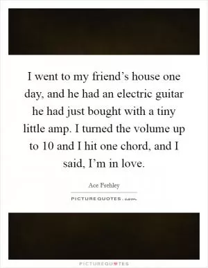 I went to my friend’s house one day, and he had an electric guitar he had just bought with a tiny little amp. I turned the volume up to 10 and I hit one chord, and I said, I’m in love Picture Quote #1