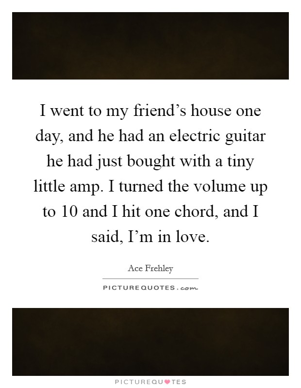I went to my friend's house one day, and he had an electric guitar he had just bought with a tiny little amp. I turned the volume up to 10 and I hit one chord, and I said, I'm in love. Picture Quote #1
