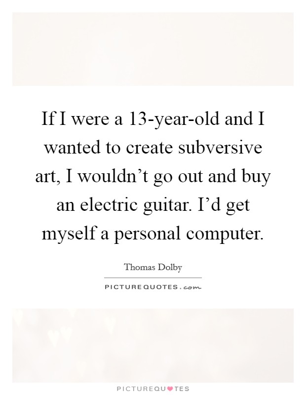 If I were a 13-year-old and I wanted to create subversive art, I wouldn't go out and buy an electric guitar. I'd get myself a personal computer. Picture Quote #1