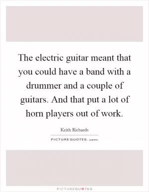 The electric guitar meant that you could have a band with a drummer and a couple of guitars. And that put a lot of horn players out of work Picture Quote #1