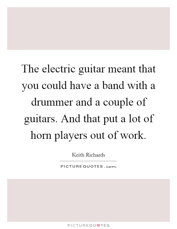 The electric guitar meant that you could have a band with a drummer and a couple of guitars. And that put a lot of horn players out of work. Picture Quote #1