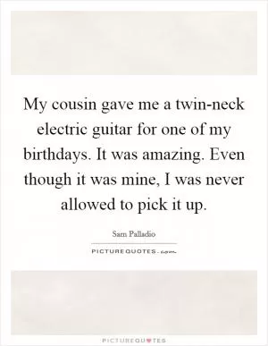 My cousin gave me a twin-neck electric guitar for one of my birthdays. It was amazing. Even though it was mine, I was never allowed to pick it up Picture Quote #1