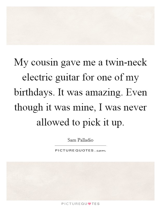 My cousin gave me a twin-neck electric guitar for one of my birthdays. It was amazing. Even though it was mine, I was never allowed to pick it up. Picture Quote #1