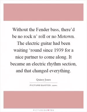 Without the Fender bass, there’d be no rock n’ roll or no Motown. The electric guitar had been waiting ‘round since 1939 for a nice partner to come along. It became an electric rhythm section, and that changed everything Picture Quote #1