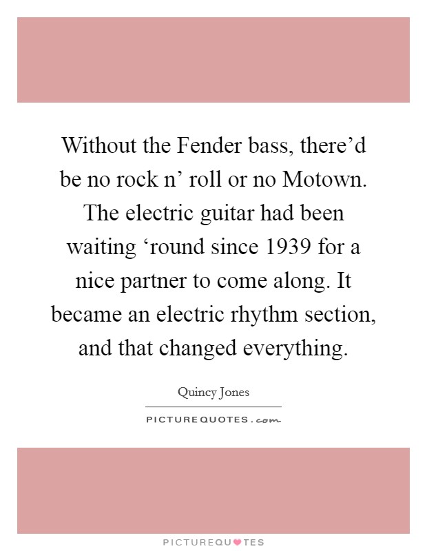 Without the Fender bass, there'd be no rock n' roll or no Motown. The electric guitar had been waiting ‘round since 1939 for a nice partner to come along. It became an electric rhythm section, and that changed everything. Picture Quote #1