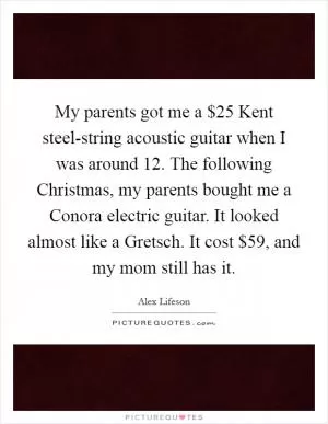 My parents got me a $25 Kent steel-string acoustic guitar when I was around 12. The following Christmas, my parents bought me a Conora electric guitar. It looked almost like a Gretsch. It cost $59, and my mom still has it Picture Quote #1