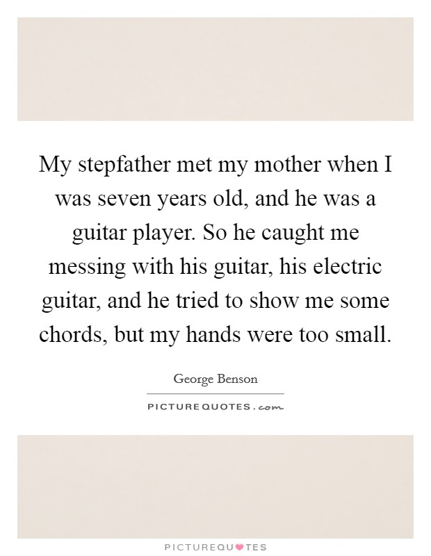 My stepfather met my mother when I was seven years old, and he was a guitar player. So he caught me messing with his guitar, his electric guitar, and he tried to show me some chords, but my hands were too small. Picture Quote #1
