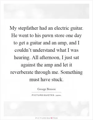 My stepfather had an electric guitar. He went to his pawn store one day to get a guitar and an amp, and I couldn’t understand what I was hearing. All afternoon, I just sat against the amp and let it reverberate through me. Something must have stuck Picture Quote #1