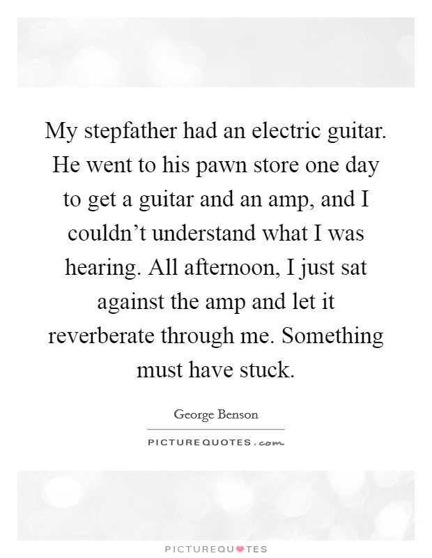 My stepfather had an electric guitar. He went to his pawn store one day to get a guitar and an amp, and I couldn't understand what I was hearing. All afternoon, I just sat against the amp and let it reverberate through me. Something must have stuck. Picture Quote #1