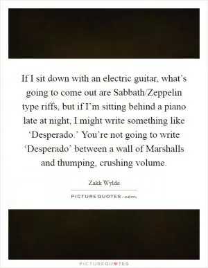If I sit down with an electric guitar, what’s going to come out are Sabbath/Zeppelin type riffs, but if I’m sitting behind a piano late at night, I might write something like ‘Desperado.’ You’re not going to write ‘Desperado’ between a wall of Marshalls and thumping, crushing volume Picture Quote #1