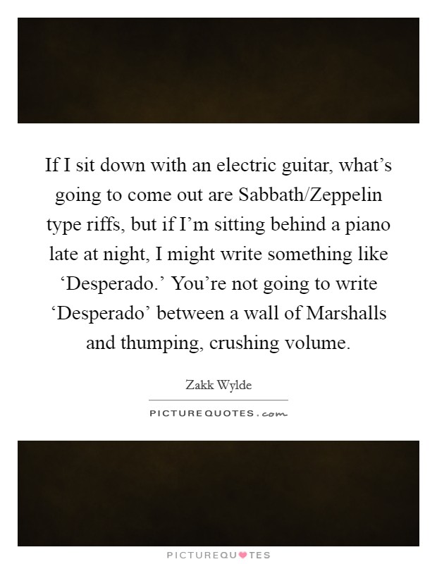 If I sit down with an electric guitar, what's going to come out are Sabbath/Zeppelin type riffs, but if I'm sitting behind a piano late at night, I might write something like ‘Desperado.' You're not going to write ‘Desperado' between a wall of Marshalls and thumping, crushing volume. Picture Quote #1