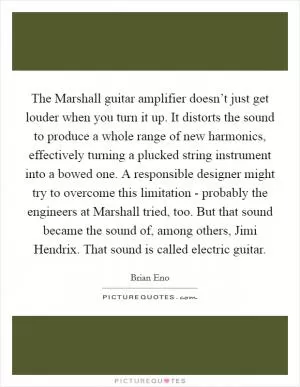 The Marshall guitar amplifier doesn’t just get louder when you turn it up. It distorts the sound to produce a whole range of new harmonics, effectively turning a plucked string instrument into a bowed one. A responsible designer might try to overcome this limitation - probably the engineers at Marshall tried, too. But that sound became the sound of, among others, Jimi Hendrix. That sound is called electric guitar Picture Quote #1