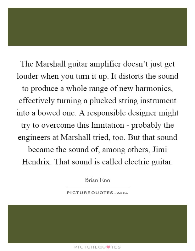 The Marshall guitar amplifier doesn't just get louder when you turn it up. It distorts the sound to produce a whole range of new harmonics, effectively turning a plucked string instrument into a bowed one. A responsible designer might try to overcome this limitation - probably the engineers at Marshall tried, too. But that sound became the sound of, among others, Jimi Hendrix. That sound is called electric guitar. Picture Quote #1