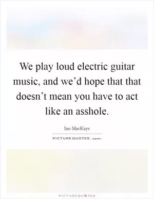 We play loud electric guitar music, and we’d hope that that doesn’t mean you have to act like an asshole Picture Quote #1