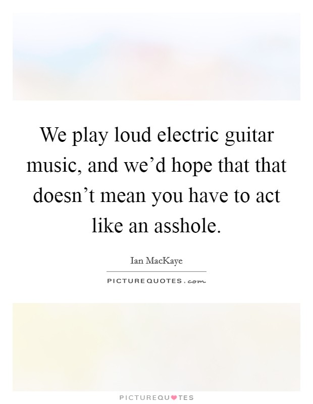 We play loud electric guitar music, and we'd hope that that doesn't mean you have to act like an asshole. Picture Quote #1