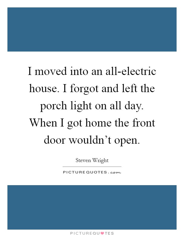 I moved into an all-electric house. I forgot and left the porch light on all day. When I got home the front door wouldn't open. Picture Quote #1