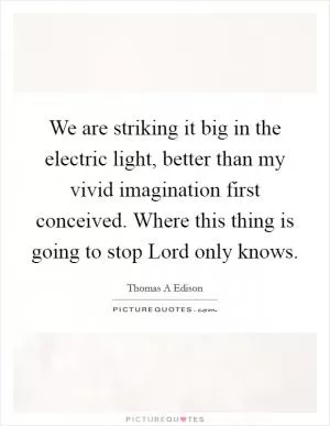 We are striking it big in the electric light, better than my vivid imagination first conceived. Where this thing is going to stop Lord only knows Picture Quote #1