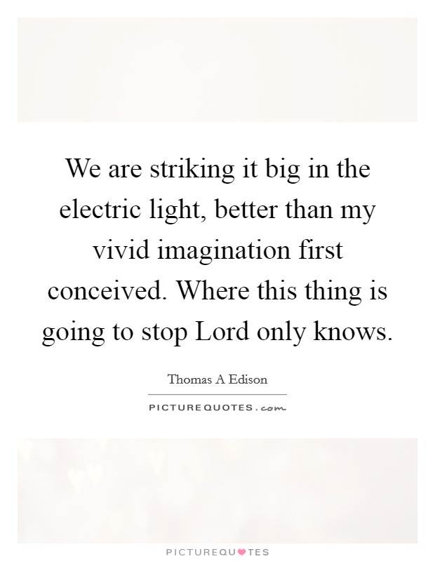 We are striking it big in the electric light, better than my vivid imagination first conceived. Where this thing is going to stop Lord only knows. Picture Quote #1