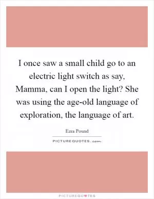 I once saw a small child go to an electric light switch as say, Mamma, can I open the light? She was using the age-old language of exploration, the language of art Picture Quote #1