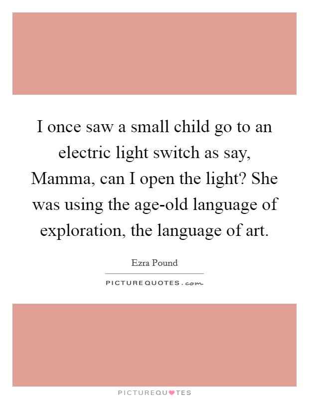 I once saw a small child go to an electric light switch as say, Mamma, can I open the light? She was using the age-old language of exploration, the language of art. Picture Quote #1