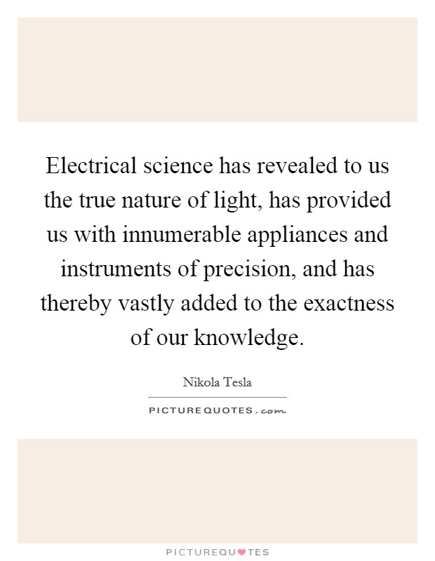 Electrical science has revealed to us the true nature of light, has provided us with innumerable appliances and instruments of precision, and has thereby vastly added to the exactness of our knowledge. Picture Quote #1