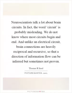 Neuroscientists talk a lot about brain circuits. In fact, the word ‘circuit’ is probably misleading. We do not know where most circuits begin and end. And unlike an electrical circuit, brain connections are heavily reciprocal and recursive, so that a direction of information flow can be inferred but sometimes not proven Picture Quote #1