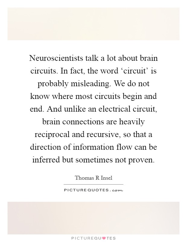 Neuroscientists talk a lot about brain circuits. In fact, the word ‘circuit' is probably misleading. We do not know where most circuits begin and end. And unlike an electrical circuit, brain connections are heavily reciprocal and recursive, so that a direction of information flow can be inferred but sometimes not proven. Picture Quote #1