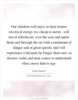 Our children will enjoy in their homes electrical energy too cheap to meter...will travel effortlessly over the seas and under them and through the air with a minimum of danger and at great speeds, and will experience a lifespan far longer than ours, as disease yields and man comes to understand what causes him to age Picture Quote #1