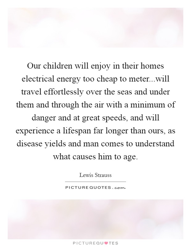 Our children will enjoy in their homes electrical energy too cheap to meter...will travel effortlessly over the seas and under them and through the air with a minimum of danger and at great speeds, and will experience a lifespan far longer than ours, as disease yields and man comes to understand what causes him to age. Picture Quote #1