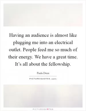 Having an audience is almost like plugging me into an electrical outlet. People feed me so much of their energy. We have a great time. It’s all about the fellowship Picture Quote #1
