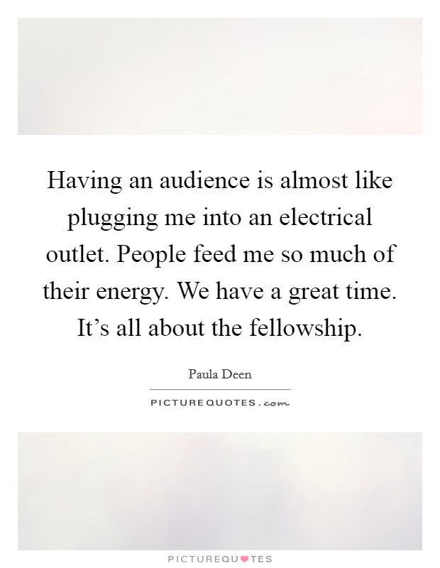 Having an audience is almost like plugging me into an electrical outlet. People feed me so much of their energy. We have a great time. It's all about the fellowship. Picture Quote #1