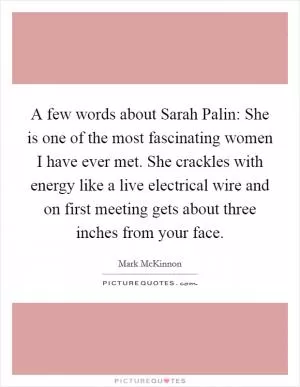 A few words about Sarah Palin: She is one of the most fascinating women I have ever met. She crackles with energy like a live electrical wire and on first meeting gets about three inches from your face Picture Quote #1