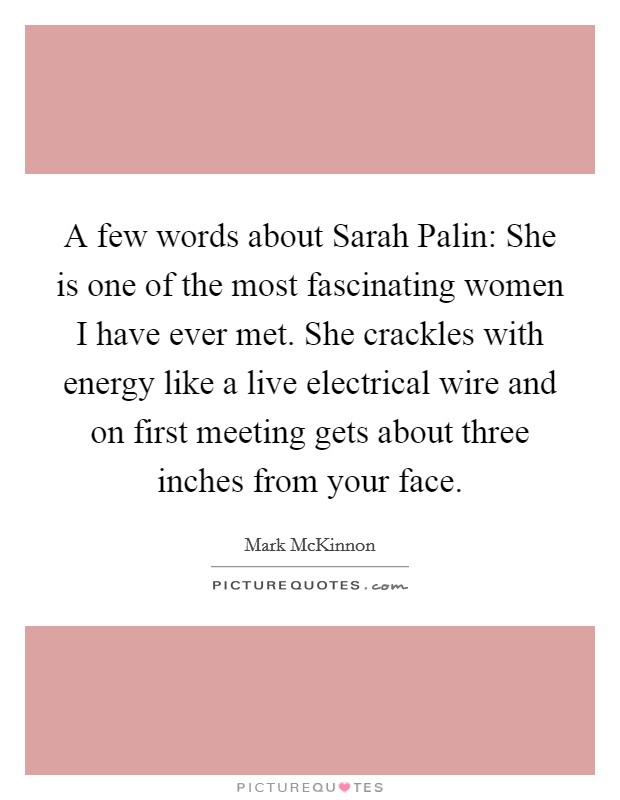 A few words about Sarah Palin: She is one of the most fascinating women I have ever met. She crackles with energy like a live electrical wire and on first meeting gets about three inches from your face. Picture Quote #1