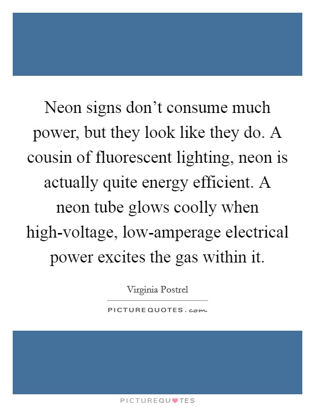 Neon signs don't consume much power, but they look like they do. A cousin of fluorescent lighting, neon is actually quite energy efficient. A neon tube glows coolly when high-voltage, low-amperage electrical power excites the gas within it. Picture Quote #1