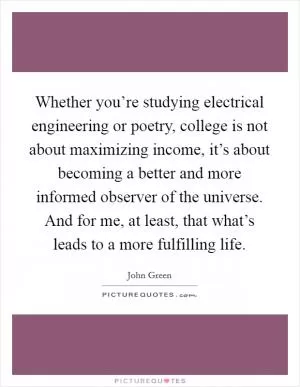 Whether you’re studying electrical engineering or poetry, college is not about maximizing income, it’s about becoming a better and more informed observer of the universe. And for me, at least, that what’s leads to a more fulfilling life Picture Quote #1