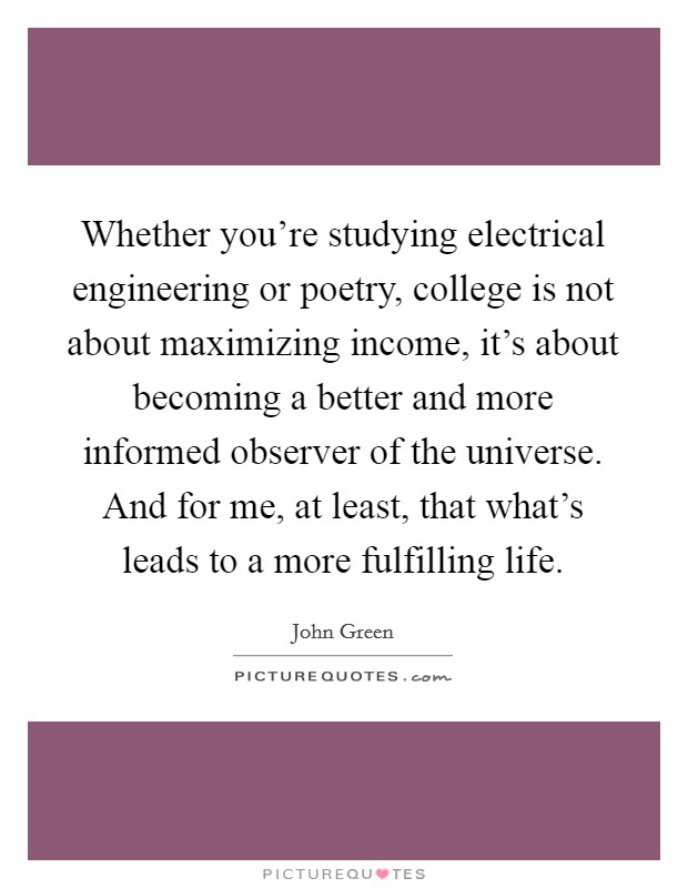 Whether you're studying electrical engineering or poetry, college is not about maximizing income, it's about becoming a better and more informed observer of the universe. And for me, at least, that what's leads to a more fulfilling life. Picture Quote #1