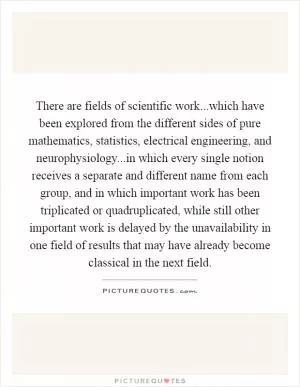 There are fields of scientific work...which have been explored from the different sides of pure mathematics, statistics, electrical engineering, and neurophysiology...in which every single notion receives a separate and different name from each group, and in which important work has been triplicated or quadruplicated, while still other important work is delayed by the unavailability in one field of results that may have already become classical in the next field Picture Quote #1